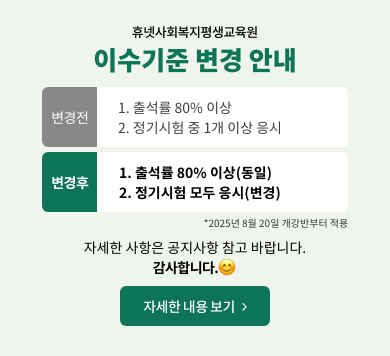휴넷사회복지평생교육원이수기준변경안내변경전1.출석률80%이상2.정기시험중1개이상응시변경후1.출석률80%이상(동일)2.정기시험모두응시(변경)2025년8월20일개강반부터적용자세한사항은공지사항참고바랍니다.감사합니다.자세한내용보기>